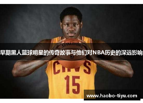 早期黑人篮球明星的传奇故事与他们对NBA历史的深远影响